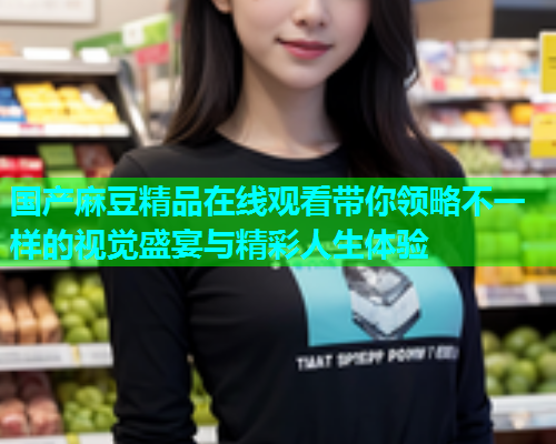 国产麻豆精品在线观看带你领略不一样的视觉盛宴与精彩人生体验