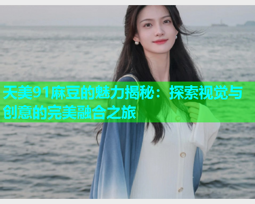 天美91麻豆的魅力揭秘：探索视觉与创意的完美融合之旅