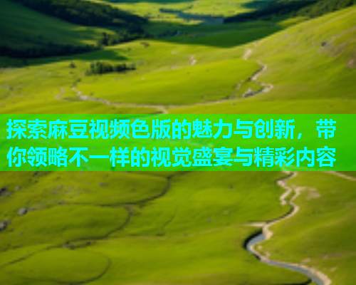 探索麻豆视频色版的魅力与创新，带你领略不一样的视觉盛宴与精彩内容