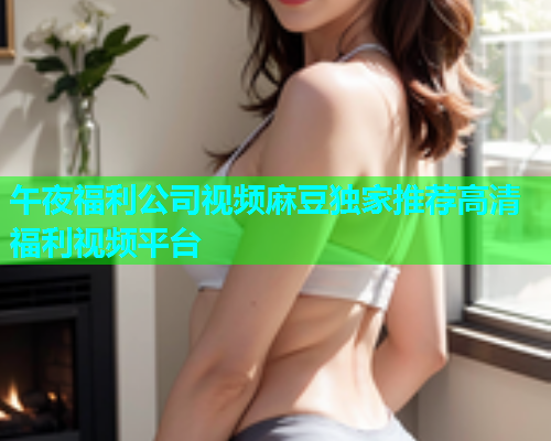 午夜福利公司视频麻豆独家推荐高清福利视频平台