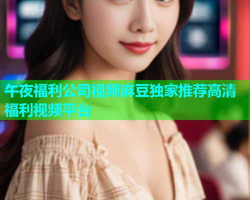 午夜福利公司视频麻豆独家推荐高清福利视频平台