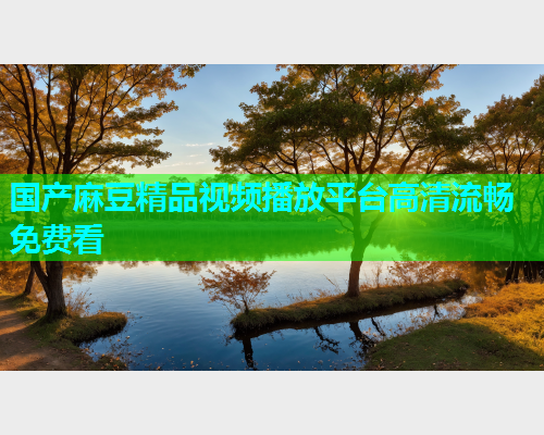 国产麻豆精品视频播放平台高清流畅免费看