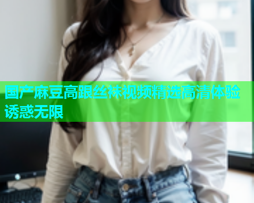 国产麻豆高跟丝袜视频精选高清体验诱惑无限