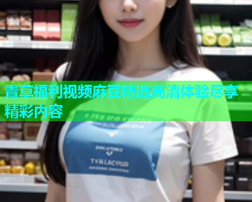 青草福利视频麻豆精选高清体验尽享精彩内容