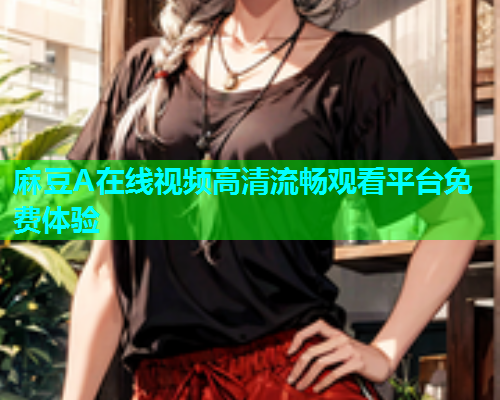 麻豆A在线视频高清流畅观看平台免费体验