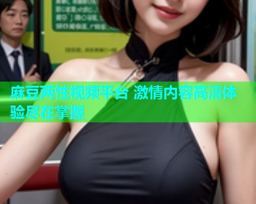 麻豆两性视频平台 激情内容高清体验尽在掌握