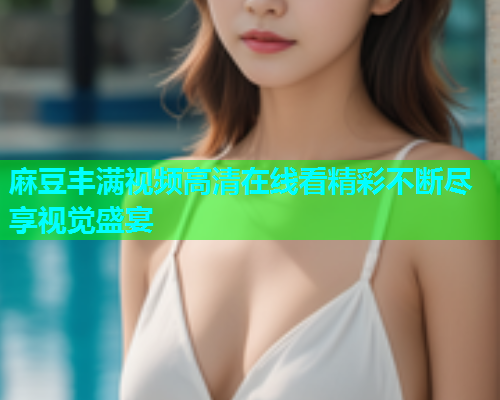 麻豆丰满视频高清在线看精彩不断尽享视觉盛宴