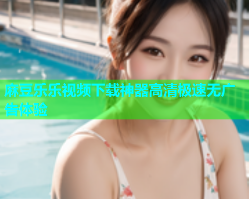 麻豆乐乐视频下载神器高清极速无广告体验