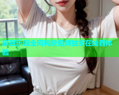 麻豆乐园全网稀缺视频独家在线看体验