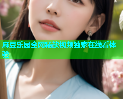 麻豆乐园全网稀缺视频独家在线看体验