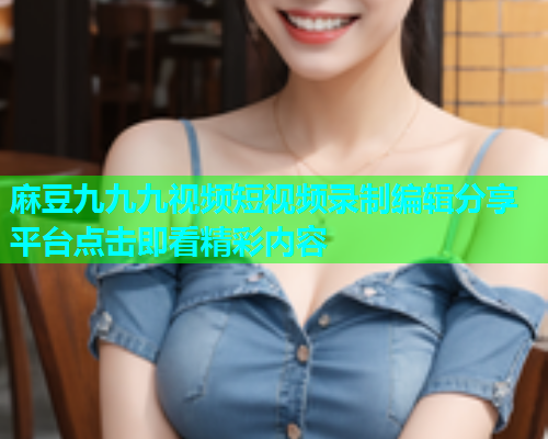 麻豆九九九视频短视频录制编辑分享平台点击即看精彩内容