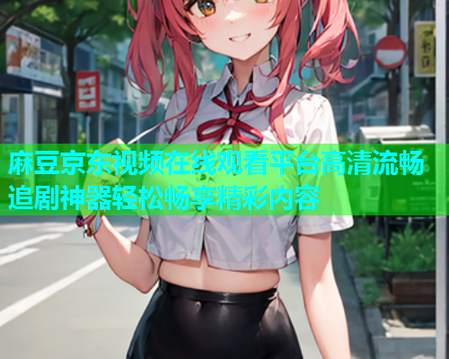 麻豆京东视频在线观看平台高清流畅追剧神器轻松畅享精彩内容