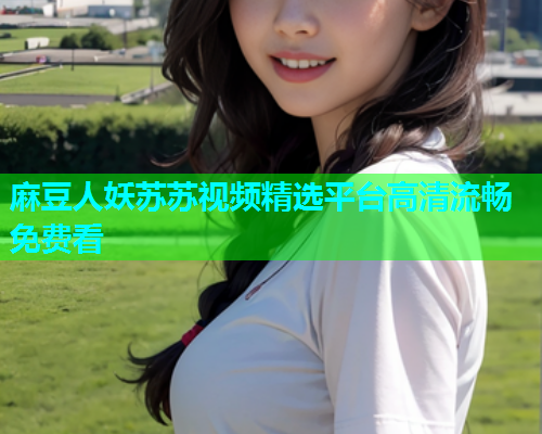 麻豆人妖苏苏视频精选平台高清流畅免费看