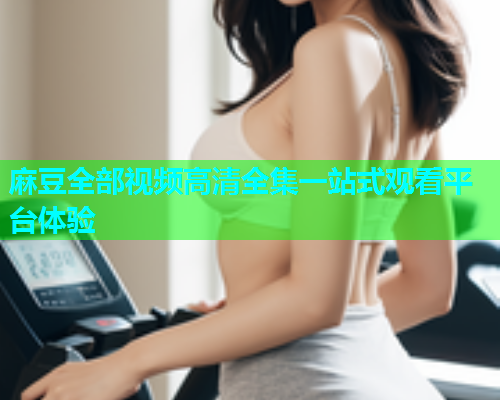麻豆全部视频高清全集一站式观看平台体验