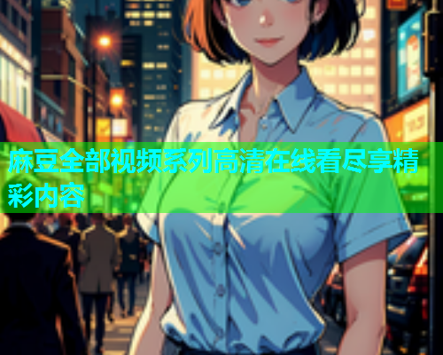 麻豆全部视频系列高清在线看尽享精彩内容
