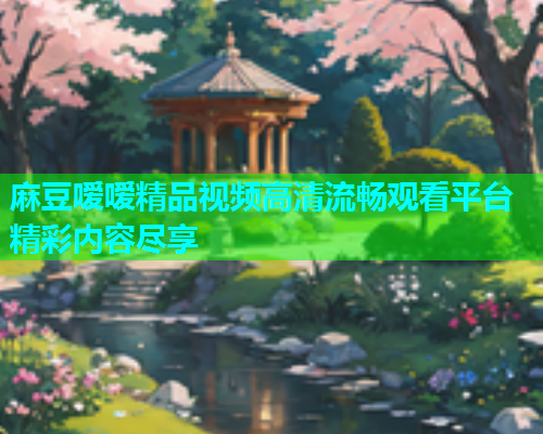 麻豆嗳嗳精品视频高清流畅观看平台精彩内容尽享
