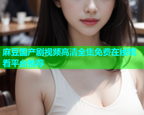 麻豆国产剧视频高清全集免费在线观看平台推荐