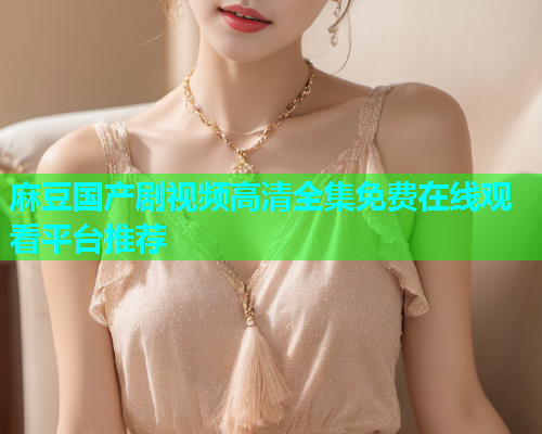 麻豆国产剧视频高清全集免费在线观看平台推荐