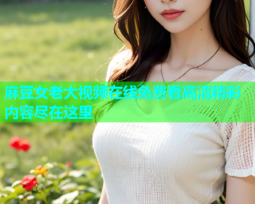 麻豆女老大视频在线免费看高清精彩内容尽在这里