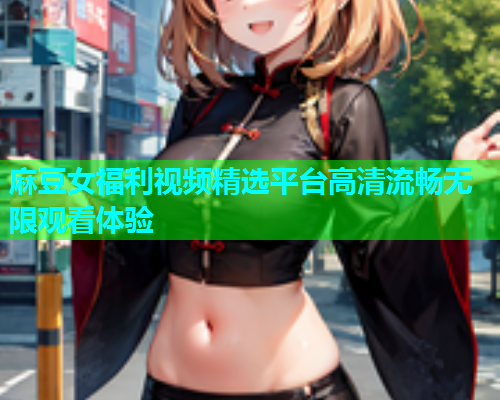 麻豆女福利视频精选平台高清流畅无限观看体验
