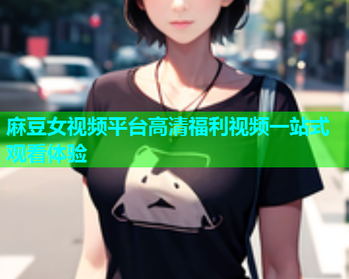 麻豆女视频平台高清福利视频一站式观看体验