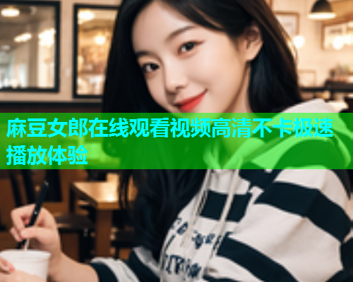麻豆女郎在线观看视频高清不卡极速播放体验