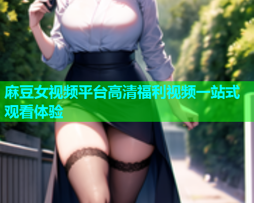 麻豆女视频平台高清福利视频一站式观看体验