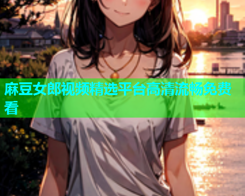 麻豆女郎视频精选平台高清流畅免费看