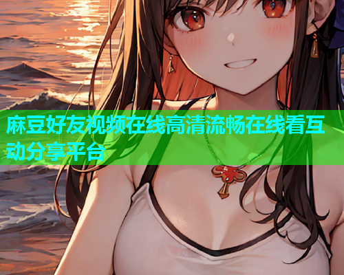 麻豆好友视频在线高清流畅在线看互动分享平台