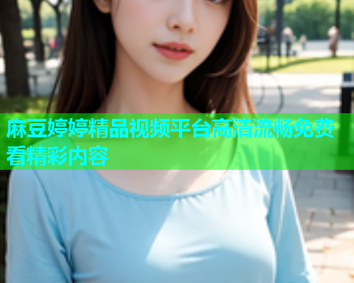 麻豆婷婷精品视频平台高清流畅免费看精彩内容