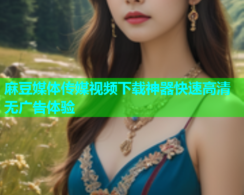 麻豆媒体传媒视频下载神器快速高清无广告体验