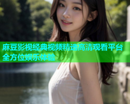 麻豆影视经典视频精选高清观看平台全方位娱乐体验