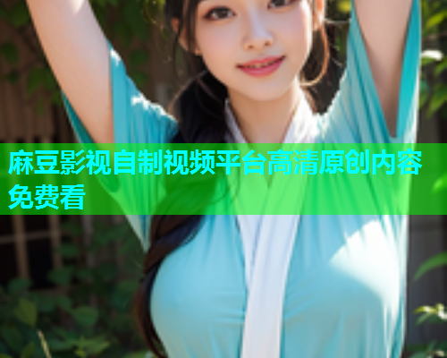 麻豆影视自制视频平台高清原创内容免费看