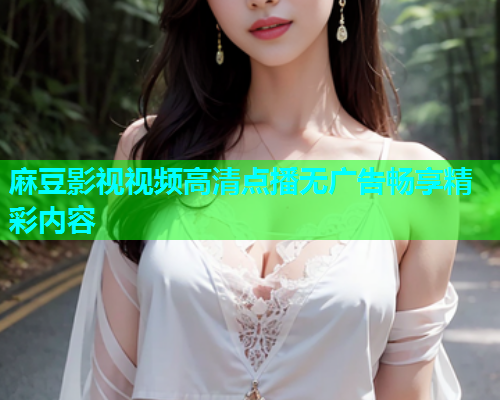 麻豆影视视频高清点播无广告畅享精彩内容