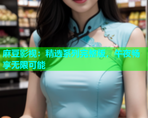 麻豆影视：精选系列完整版，午夜畅享无限可能