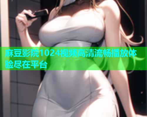 麻豆影院1024视频高清流畅播放体验尽在平台