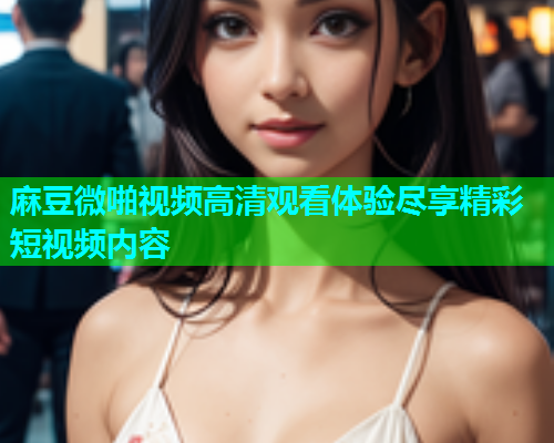 麻豆微啪视频高清观看体验尽享精彩短视频内容