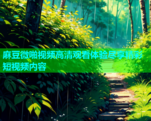 麻豆微啪视频高清观看体验尽享精彩短视频内容