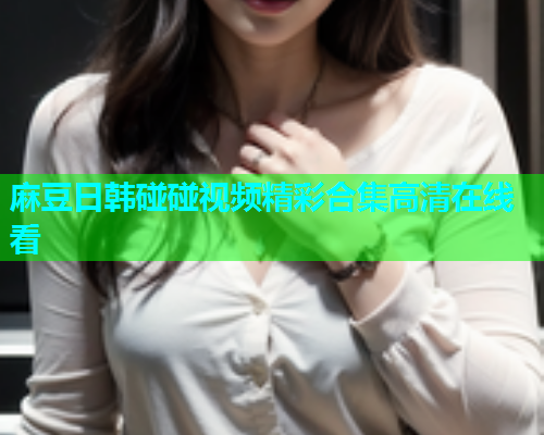麻豆日韩碰碰视频精彩合集高清在线看