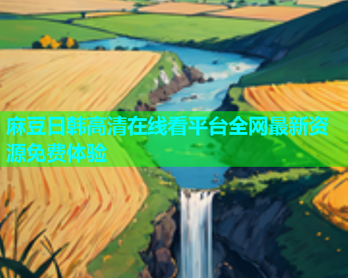 麻豆日韩高清在线看平台全网最新资源免费体验