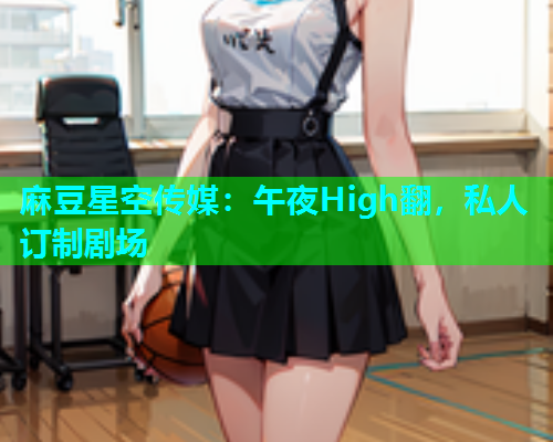 麻豆星空传媒：午夜High翻，私人订制剧场
