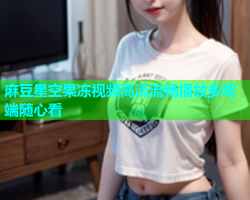 麻豆星空果冻视频高清流畅播放多终端随心看