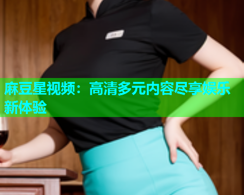 麻豆星视频：高清多元内容尽享娱乐新体验
