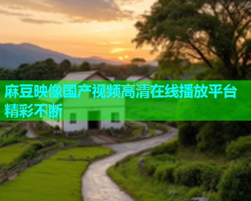 麻豆映像国产视频高清在线播放平台精彩不断