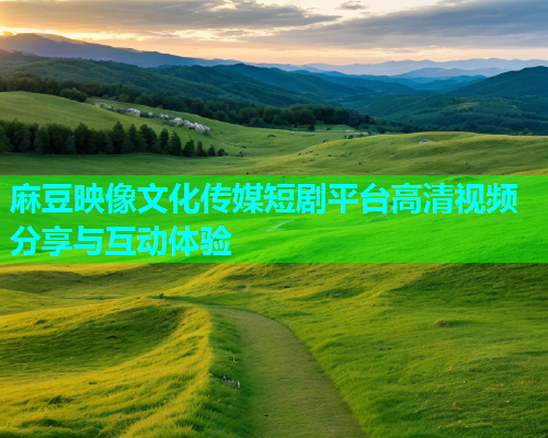 麻豆映像文化传媒短剧平台高清视频分享与互动体验