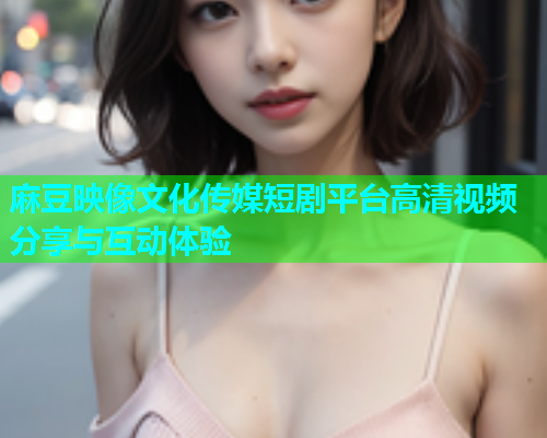 麻豆映像文化传媒短剧平台高清视频分享与互动体验