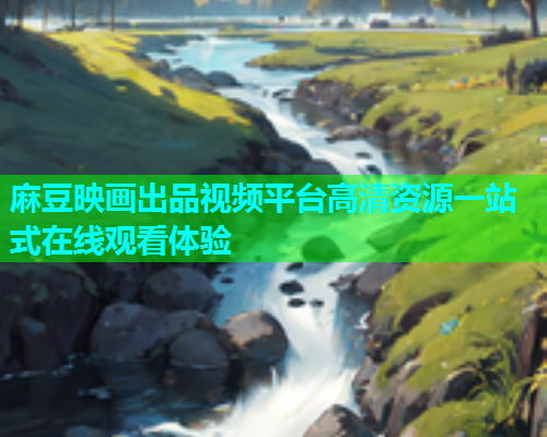 麻豆映画出品视频平台高清资源一站式在线观看体验