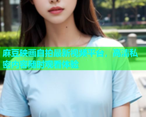 麻豆映画自拍最新视频平台，高清私密内容随时观看体验